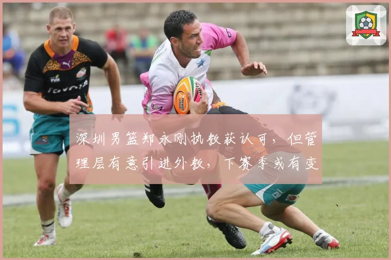 深圳男篮郑永刚执教获认可，但管理层有意引进外教，下赛季或有变数？