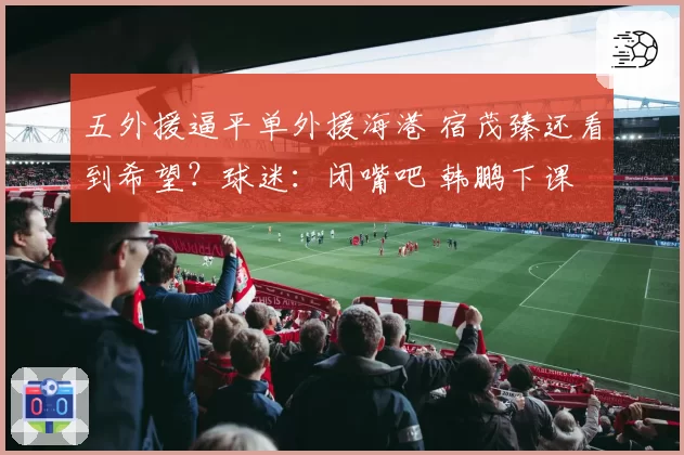 五外援逼平单外援海港 宿茂臻还看到希望？球迷：闭嘴吧 韩鹏下课