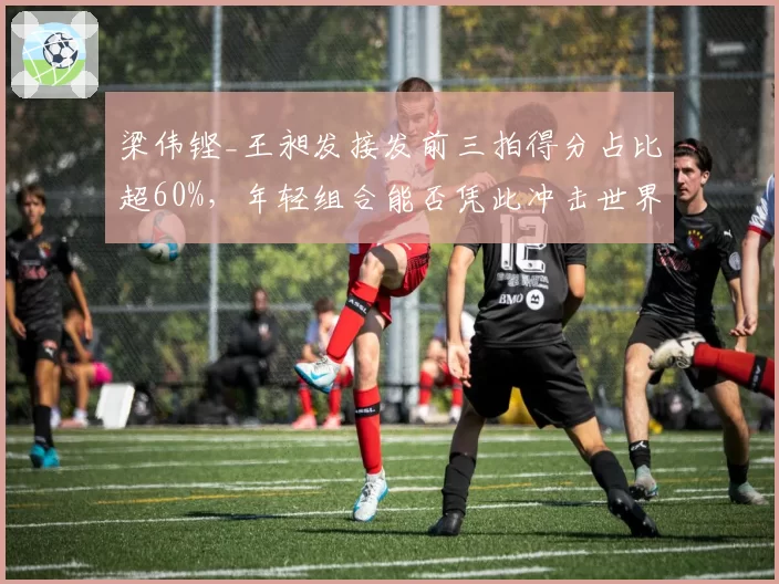 梁伟铿_王昶发接发前三拍得分占比超60%，年轻组合能否凭此冲击世界排名前十？