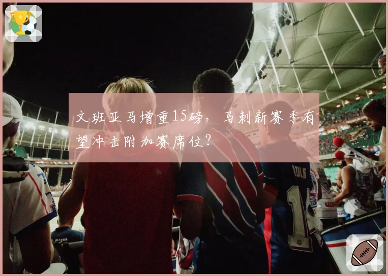 文班亚马增重15磅，马刺新赛季有望冲击附加赛席位？