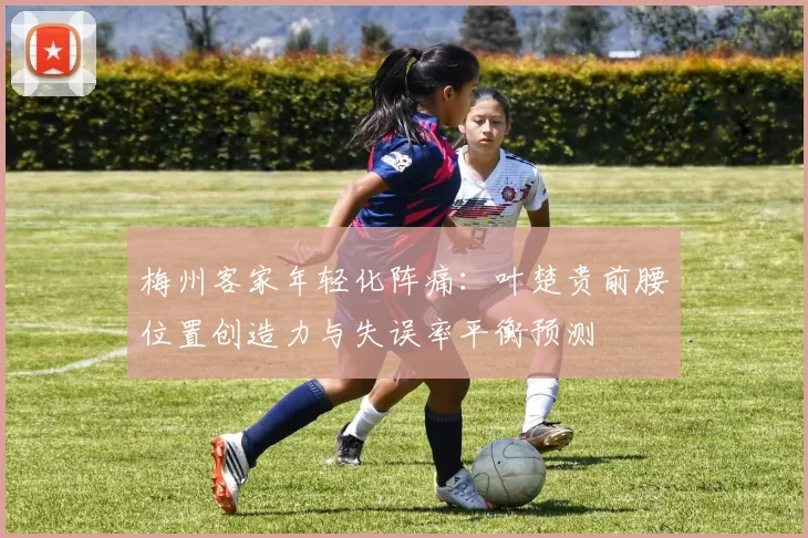 梅州客家年轻化阵痛：叶楚贵前腰位置创造力与失误率平衡预测