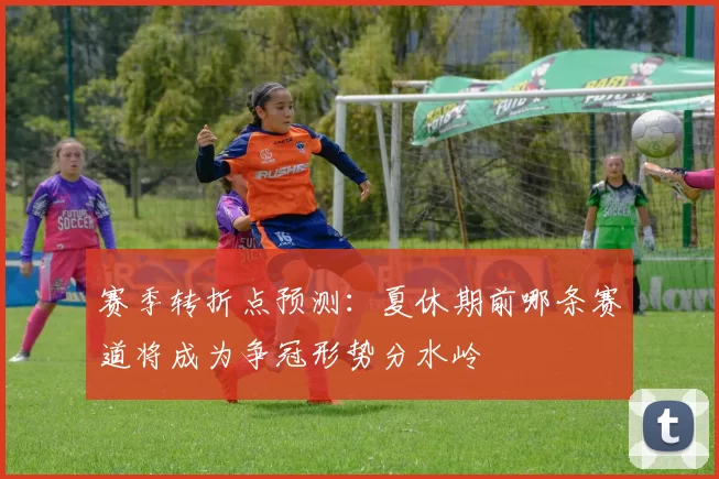 赛季转折点预测：夏休期前哪条赛道将成为争冠形势分水岭