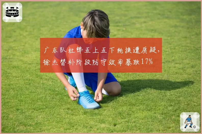 广东队杜锋五上五下轮换遭质疑,徐杰替补阶段防守效率暴跌17%