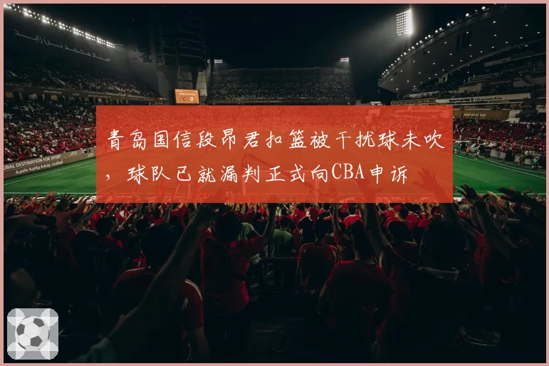 青岛国信段昂君扣篮被干扰球未吹,球队已就漏判正式向CBA申诉