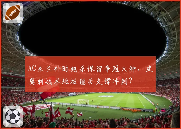 AC米兰补时绝杀保留争冠火种，皮奥利战术短板能否支撑冲刺？