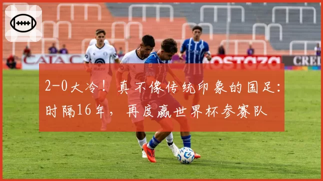 2-0大冷！真不像传统印象的国足：时隔16年，再度赢世界杯参赛队