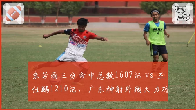 朱芳雨三分命中总数1607记 vs 王仕鹏1210记,广东神射外线火力对比