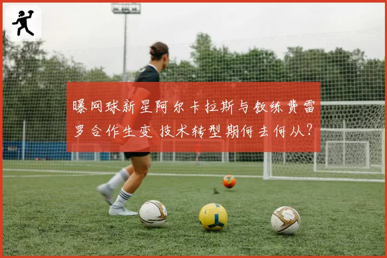 曝网球新星阿尔卡拉斯与教练费雷罗合作生变 技术转型期何去何从？
