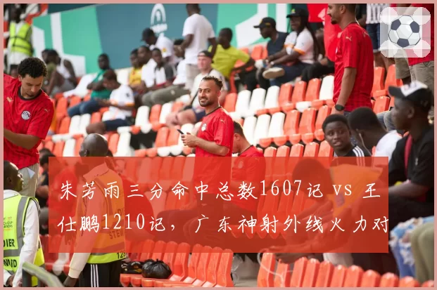 朱芳雨三分命中总数1607记 vs 王仕鹏1210记,广东神射外线火力对比