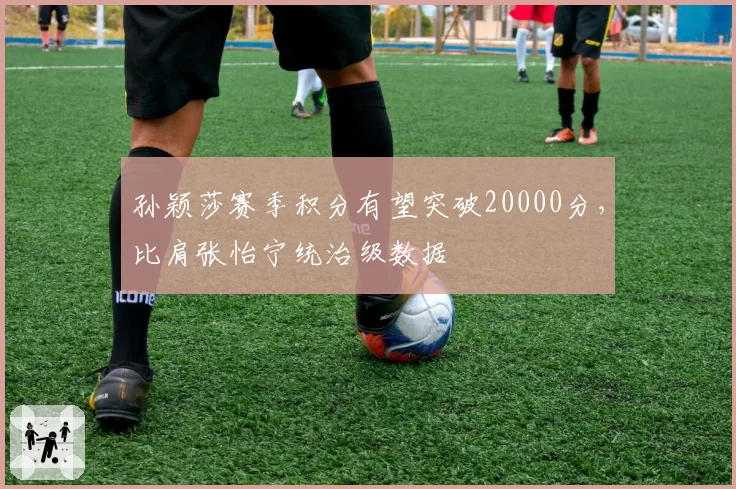孙颖莎赛季积分有望突破20000分，比肩张怡宁统治级数据