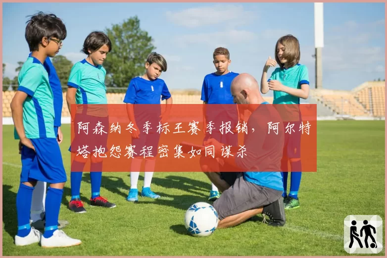 阿森纳冬季标王赛季报销,阿尔特塔抱怨赛程密集如同谋杀