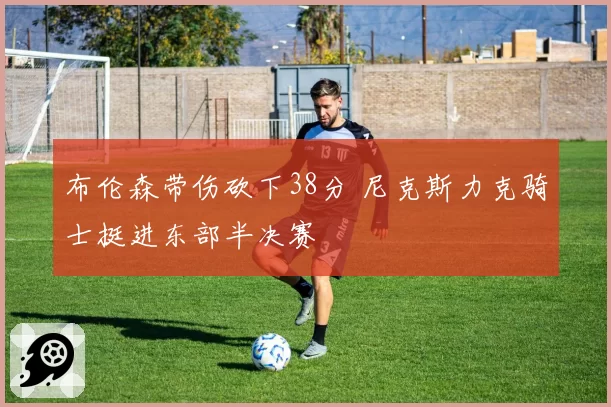 布伦森带伤砍下38分 尼克斯力克骑士挺进东部半决赛