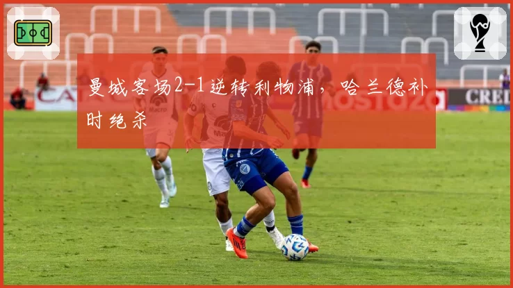 曼城客场2-1逆转利物浦，哈兰德补时绝杀
