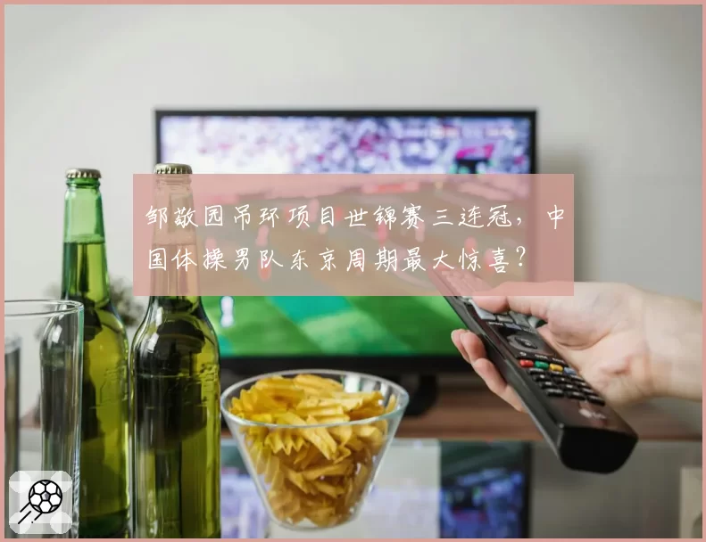 邹敬园吊环项目世锦赛三连冠，中国体操男队东京周期最大惊喜？