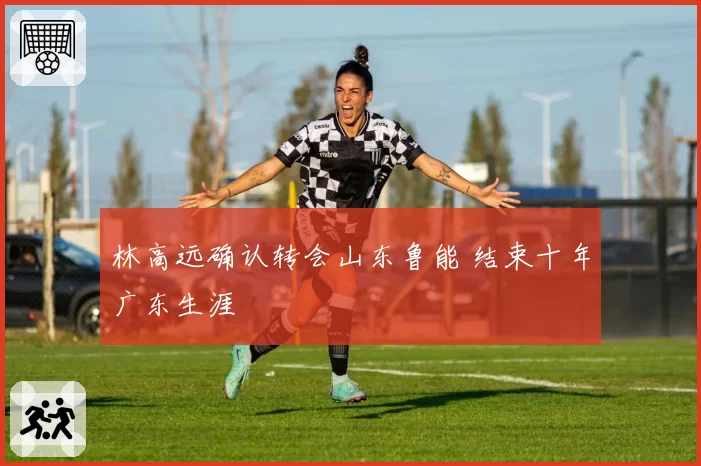 林高远确认转会山东鲁能 结束十年广东生涯
