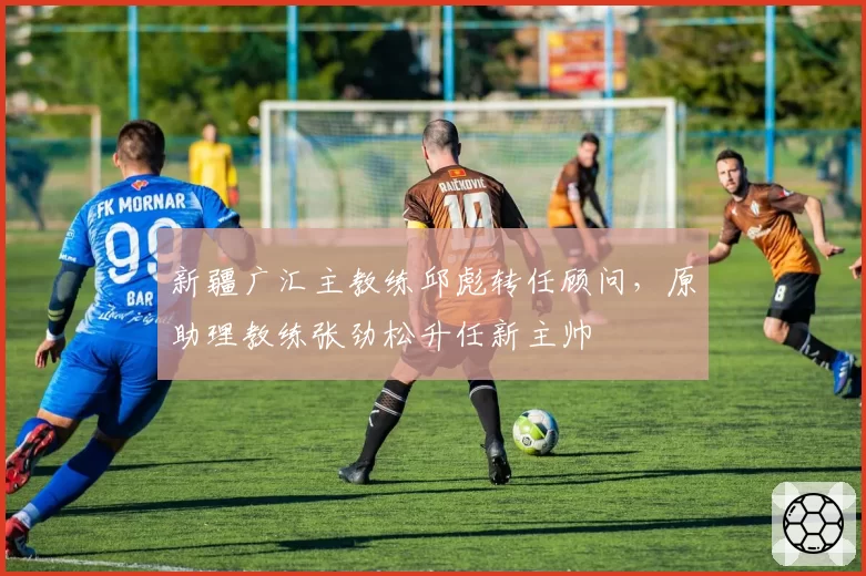 新疆广汇主教练邱彪转任顾问，原助理教练张劲松升任新主帅