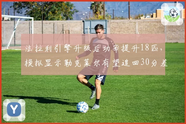法拉利引擎升级后功率提升18匹，模拟显示勒克莱尔有望追回30分差距