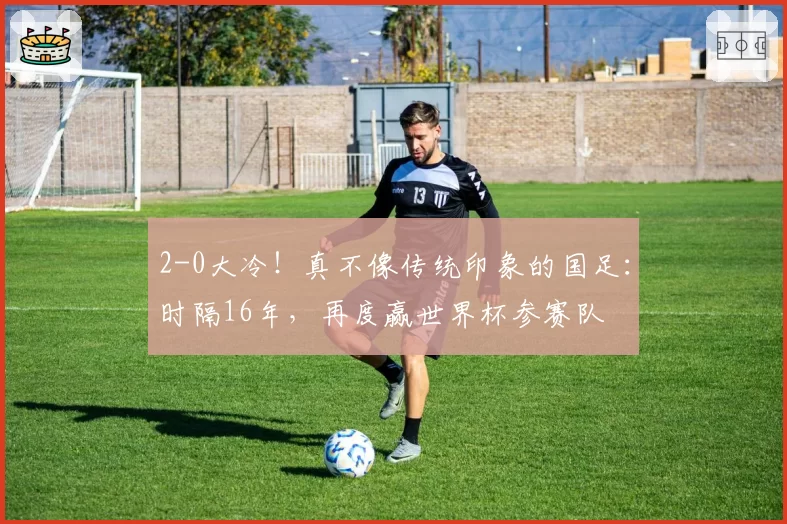 2-0大冷！真不像传统印象的国足：时隔16年，再度赢世界杯参赛队