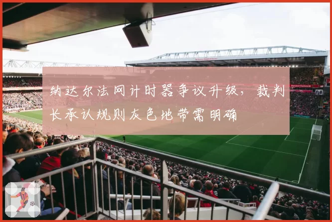 纳达尔法网计时器争议升级,裁判长承认规则灰色地带需明确