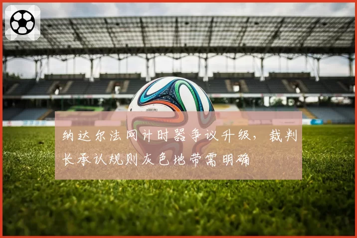 纳达尔法网计时器争议升级，裁判长承认规则灰色地带需明确