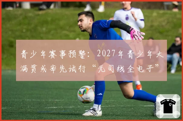 青少年赛事预警：2027年青少年大满贯或率先试行“无司线全电子”判罚模式。