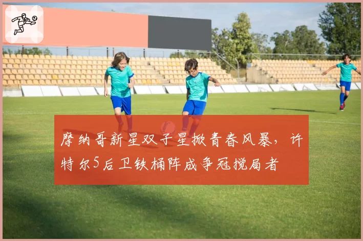 摩纳哥新星双子星掀青春风暴,许特尔5后卫铁桶阵成争冠搅局者
