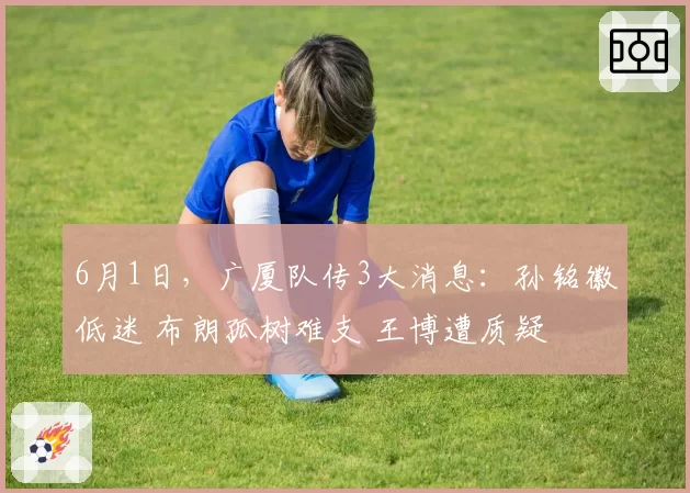 6月1日,广厦队传3大消息:孙铭徽低迷 布朗孤树难支 王博遭质疑