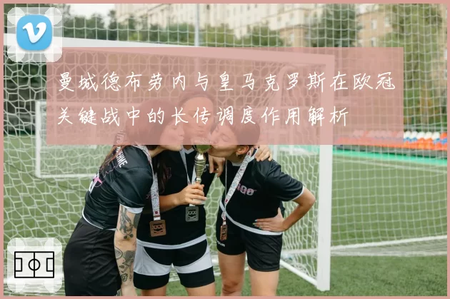 曼城德布劳内与皇马克罗斯在欧冠关键战中的长传调度作用解析