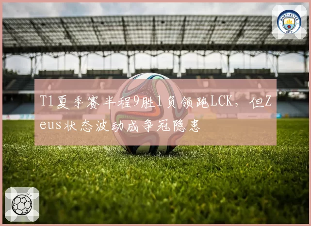 T1夏季赛半程9胜1负领跑LCK,但Zeus状态波动成争冠隐患