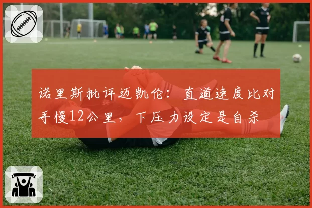 诺里斯批评迈凯伦:直道速度比对手慢12公里,下压力设定是自杀