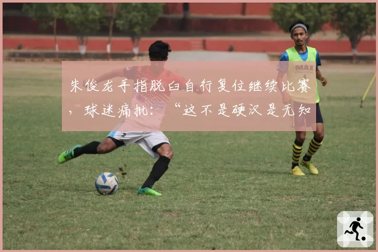 朱俊龙手指脱臼自行复位继续比赛，球迷痛批：“这不是硬汉是无知”