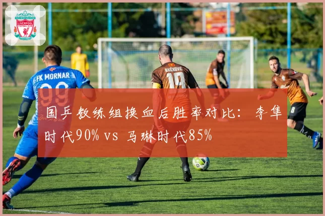 国乒教练组换血后胜率对比:李隼时代90% vs 马琳时代85%