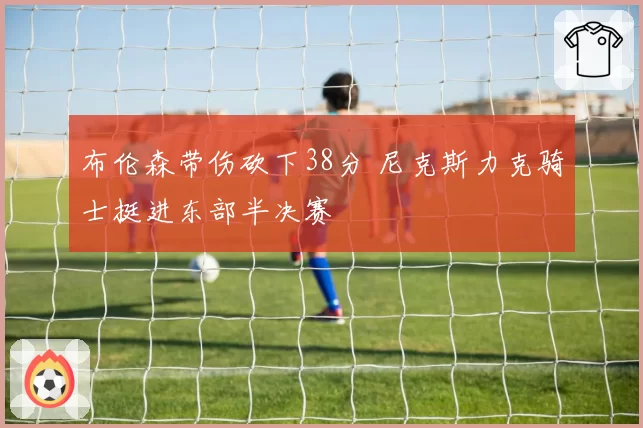 布伦森带伤砍下38分 尼克斯力克骑士挺进东部半决赛