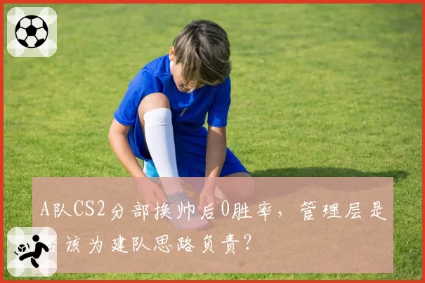 A队CS2分部换帅后0胜率,管理层是否该为建队思路负责?