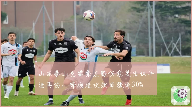 山东泰山克雷桑左膝伤愈复出仅半场再伤,锋线进攻效率骤降30%