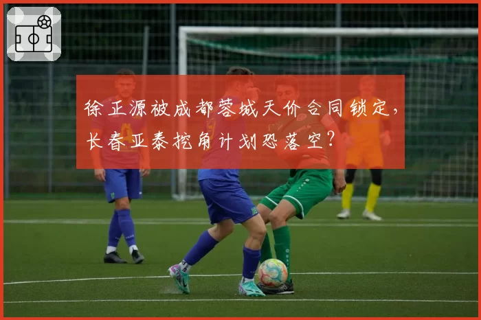 徐正源被成都蓉城天价合同锁定，长春亚泰挖角计划恐落空？