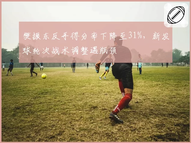 樊振东反手得分率下降至31%,新发球轮次战术调整遇瓶颈