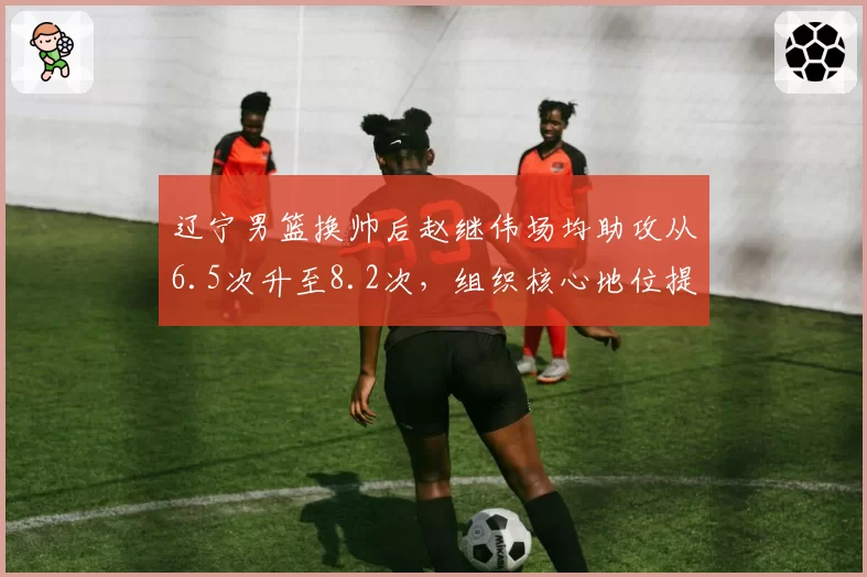 辽宁男篮换帅后赵继伟场均助攻从6.5次升至8.2次，组织核心地位提升