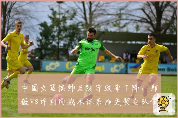中国女篮换帅后防守效率下降，郑薇vs许利民战术体系谁更契合队伍？