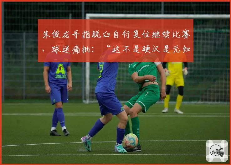 朱俊龙手指脱臼自行复位继续比赛,球迷痛批:“这不是硬汉是无知”