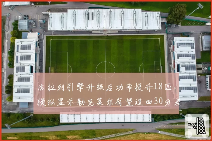 法拉利引擎升级后功率提升18匹，模拟显示勒克莱尔有望追回30分差距