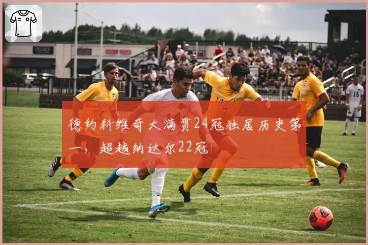 德约科维奇大满贯24冠独居历史第一，超越纳达尔22冠