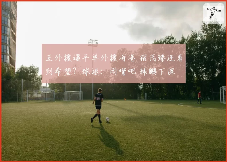 五外援逼平单外援海港 宿茂臻还看到希望？球迷：闭嘴吧 韩鹏下课