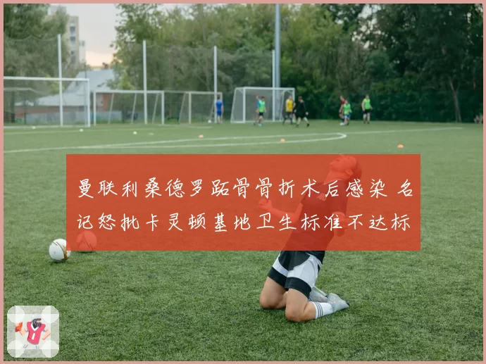 曼联利桑德罗跖骨骨折术后感染 名记怒批卡灵顿基地卫生标准不达标