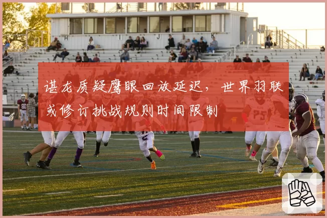 谌龙质疑鹰眼回放延迟,世界羽联或修订挑战规则时间限制