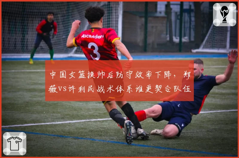 中国女篮换帅后防守效率下降，郑薇vs许利民战术体系谁更契合队伍？