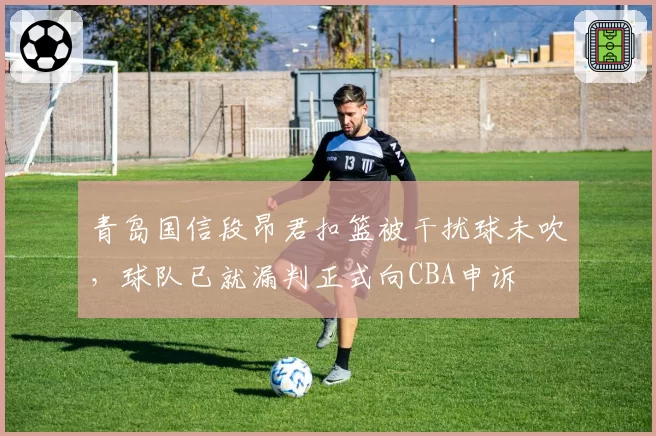 青岛国信段昂君扣篮被干扰球未吹,球队已就漏判正式向CBA申诉