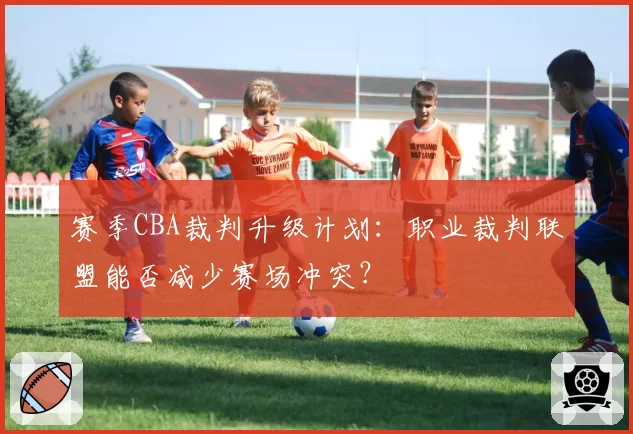 赛季CBA裁判升级计划：职业裁判联盟能否减少赛场冲突？