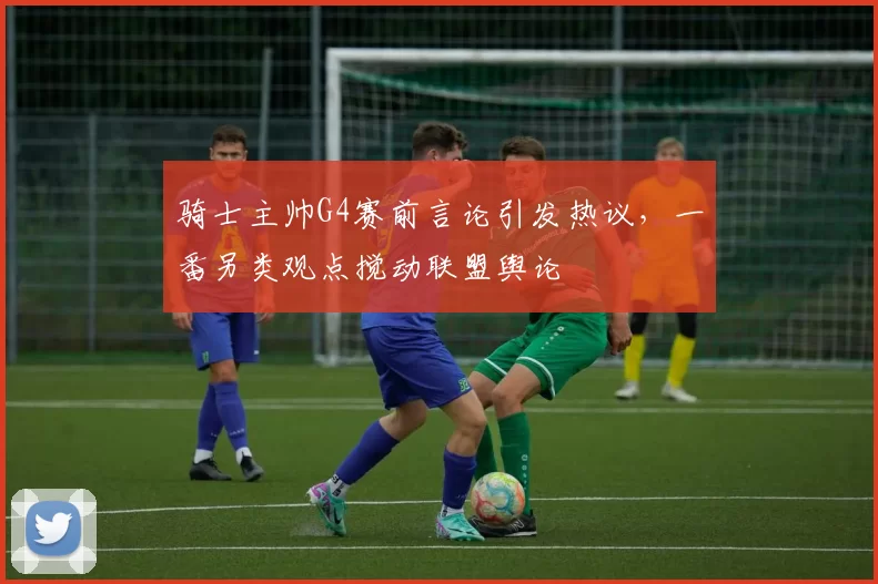 骑士主帅G4赛前言论引发热议,一番另类观点搅动联盟舆论