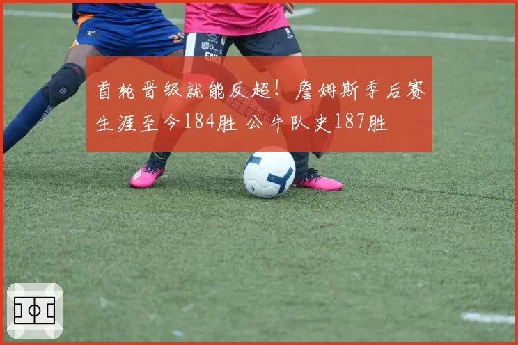 首轮晋级就能反超！詹姆斯季后赛生涯至今184胜 公牛队史187胜